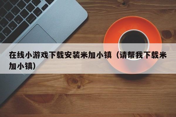 在线小游戏下载安装米加小镇（请帮我下载米加小镇）