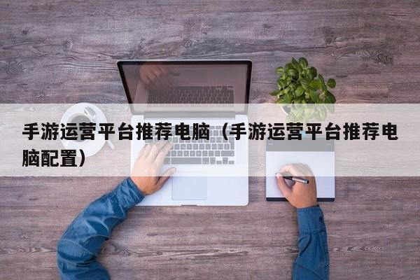 手游运营平台推荐电脑（手游运营平台推荐电脑配置）