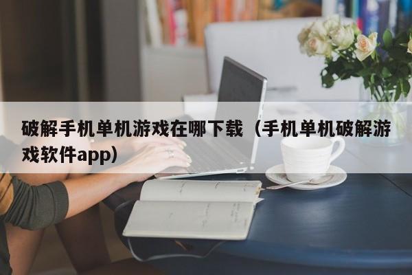 破解手机单机游戏在哪下载（手机单机破解游戏软件app）