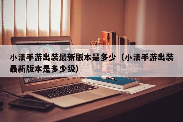 小法手游出装最新版本是多少（小法手游出装最新版本是多少级）