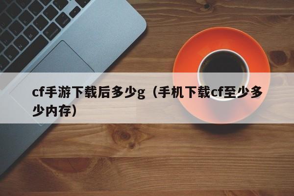 cf手游下载后多少g（手机下载cf至少多少内存）
