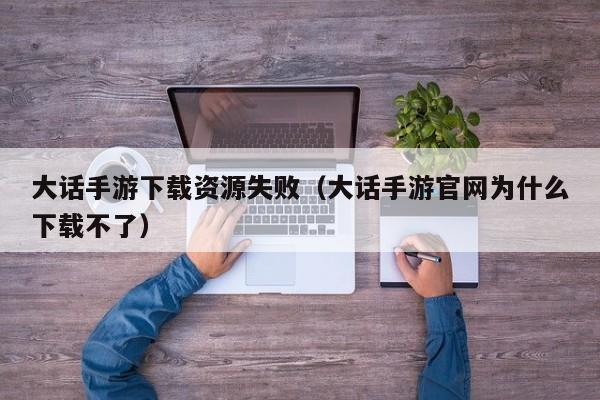 大话手游下载资源失败（大话手游官网为什么下载不了）