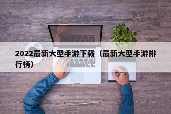 2022最新大型手游下载（最新大型手游排行榜）