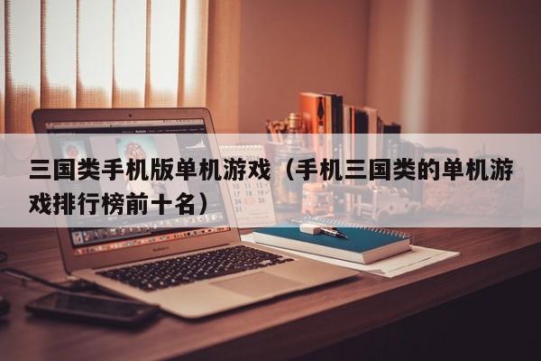 三国类手机版单机游戏（手机三国类的单机游戏排行榜前十名）