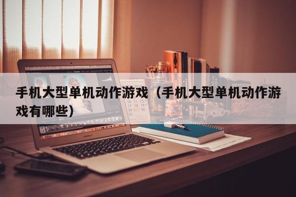 手机大型单机动作游戏（手机大型单机动作游戏有哪些）