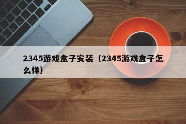 2345游戏盒子安装（2345游戏盒子怎么样）