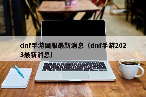 dnf手游国服最新消息（dnf手游2023最新消息）