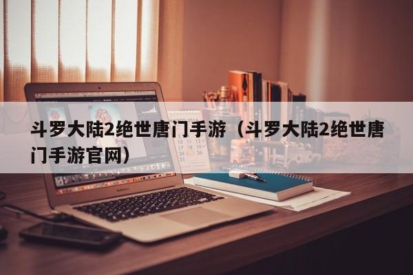 斗罗大陆2绝世唐门手游（斗罗大陆2绝世唐门手游官网）