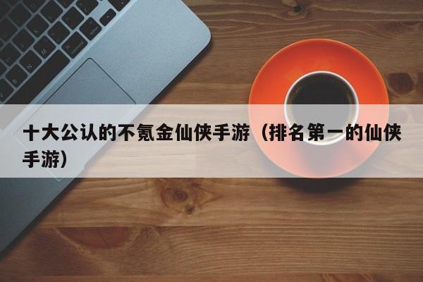 十大公认的不氪金仙侠手游（排名第一的仙侠手游）