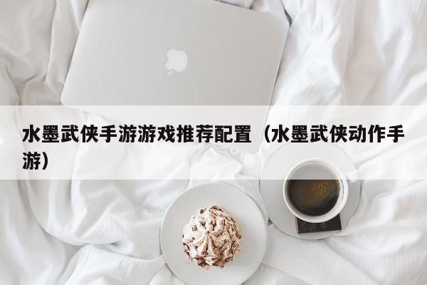 水墨武侠手游游戏推荐配置（水墨武侠动作手游）