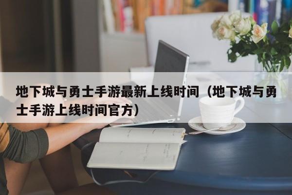 地下城与勇士手游最新上线时间（地下城与勇士手游上线时间官方）