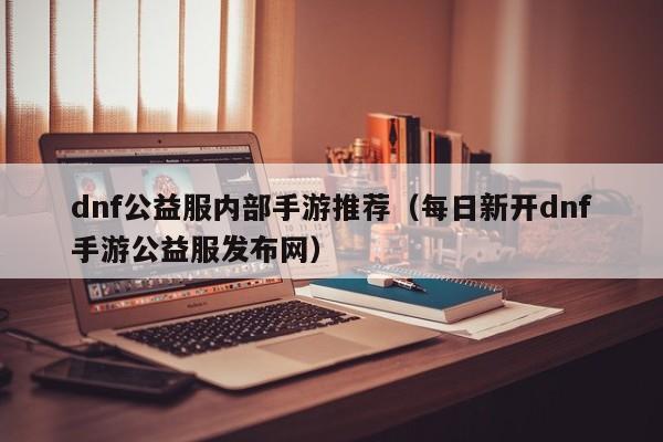 dnf公益服内部手游推荐（每日新开dnf手游公益服发布网）