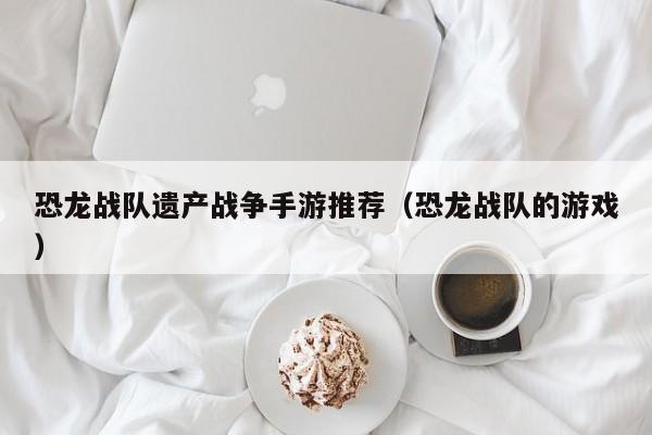 恐龙战队遗产战争手游推荐（恐龙战队的游戏）