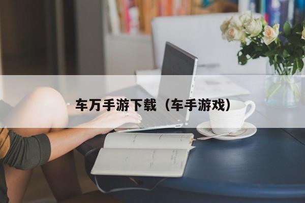 车万手游下载（车手游戏）