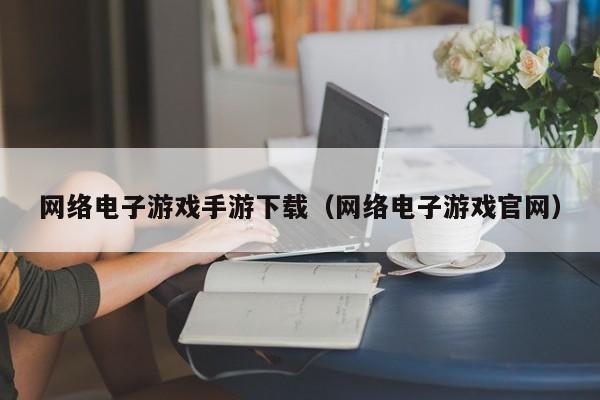网络电子游戏手游下载（网络电子游戏官网）