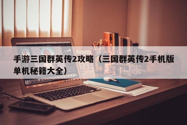 手游三国群英传2攻略（三国群英传2手机版单机秘籍大全）