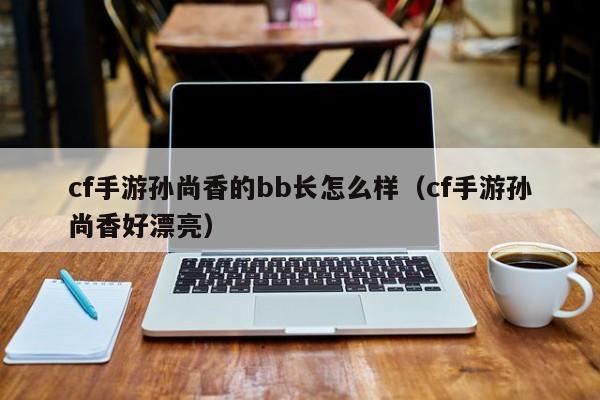 cf手游孙尚香的bb长怎么样（cf手游孙尚香好漂亮）