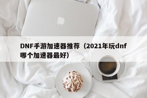 DNF手游加速器推荐（2021年玩dnf哪个加速器最好）