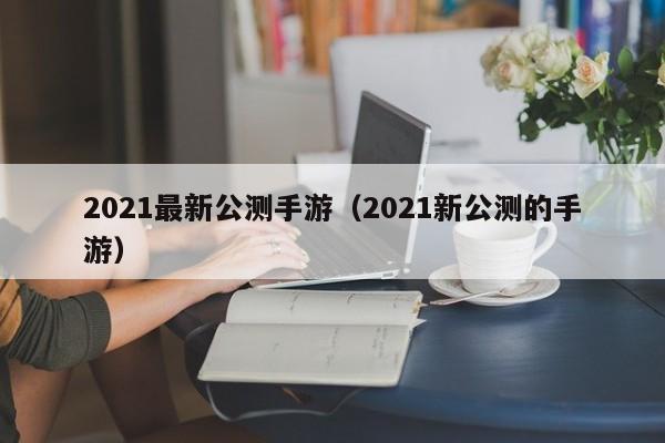 2021最新公测手游（2021新公测的手游）