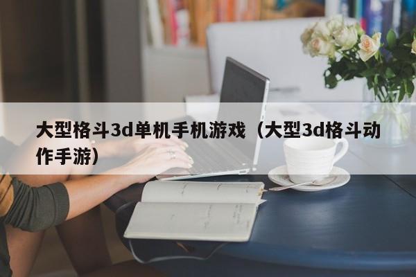大型格斗3d单机手机游戏（大型3d格斗动作手游）